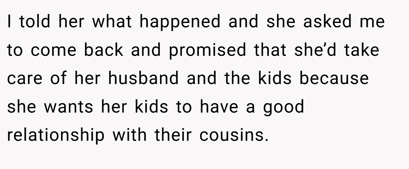 I told her what happened and she asked me to come back and promised that she’d take care of her husband and the kids because she wants her kids to have a good relationship with their cousins.