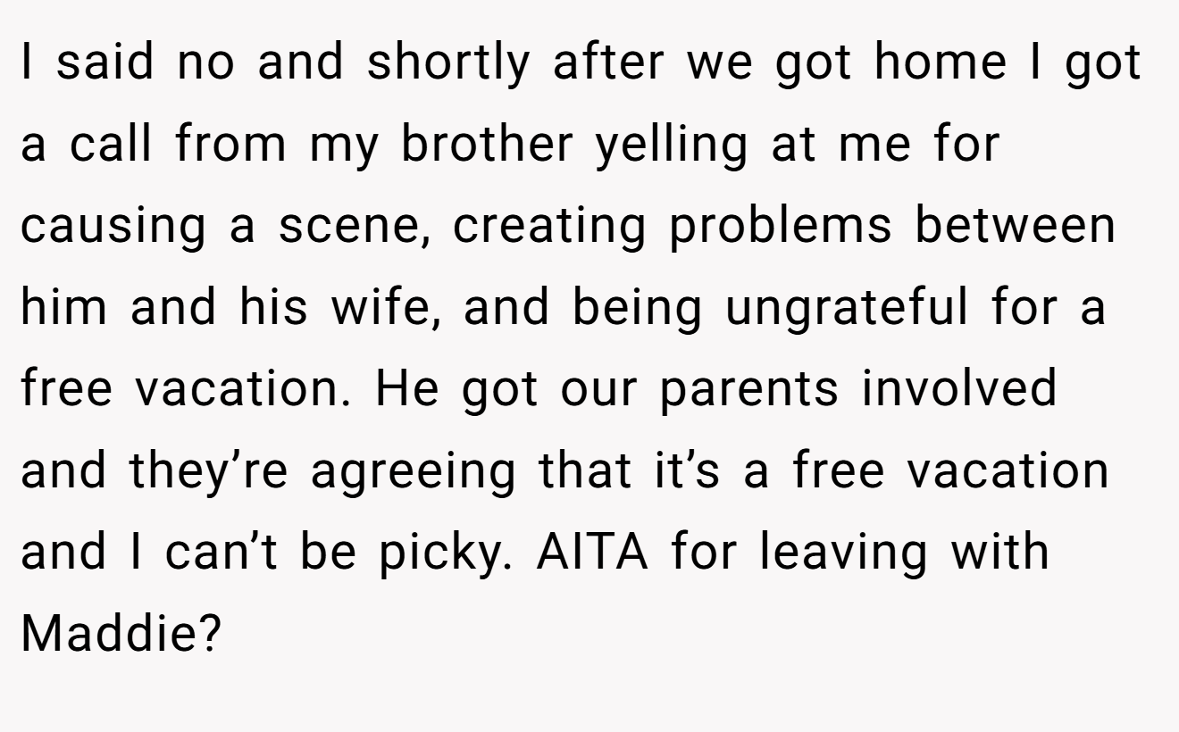 I said no and shortly after we got home I got a call from my brother yelling at me for causing a scene, creating problems between him and his wife, and being ungrateful for a free vacation. He got our parents involved and they’re agreeing that it’s a free vacation and I can’t be picky. AITA for leaving with Maddie?