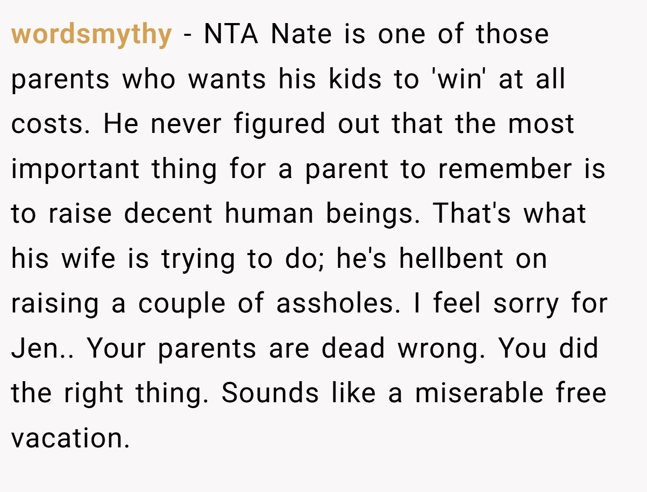 wordsmythy − NTA Nate is one of those parents who wants his kids to 'win' at all costs. He never figured out that the most important thing for a parent to remember is to raise decent human beings. That's what his wife is trying to do; he's hellbent on raising a couple of assholes. I feel sorry for Jen.. Your parents are dead wrong. You did the right thing. Sounds like a miserable free vacation.