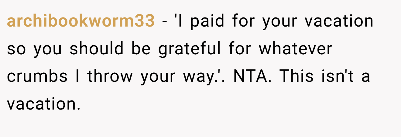 archibookworm33 − 'I paid for your vacation so you should be grateful for whatever crumbs I throw your way.'. NTA. This isn't a vacation.