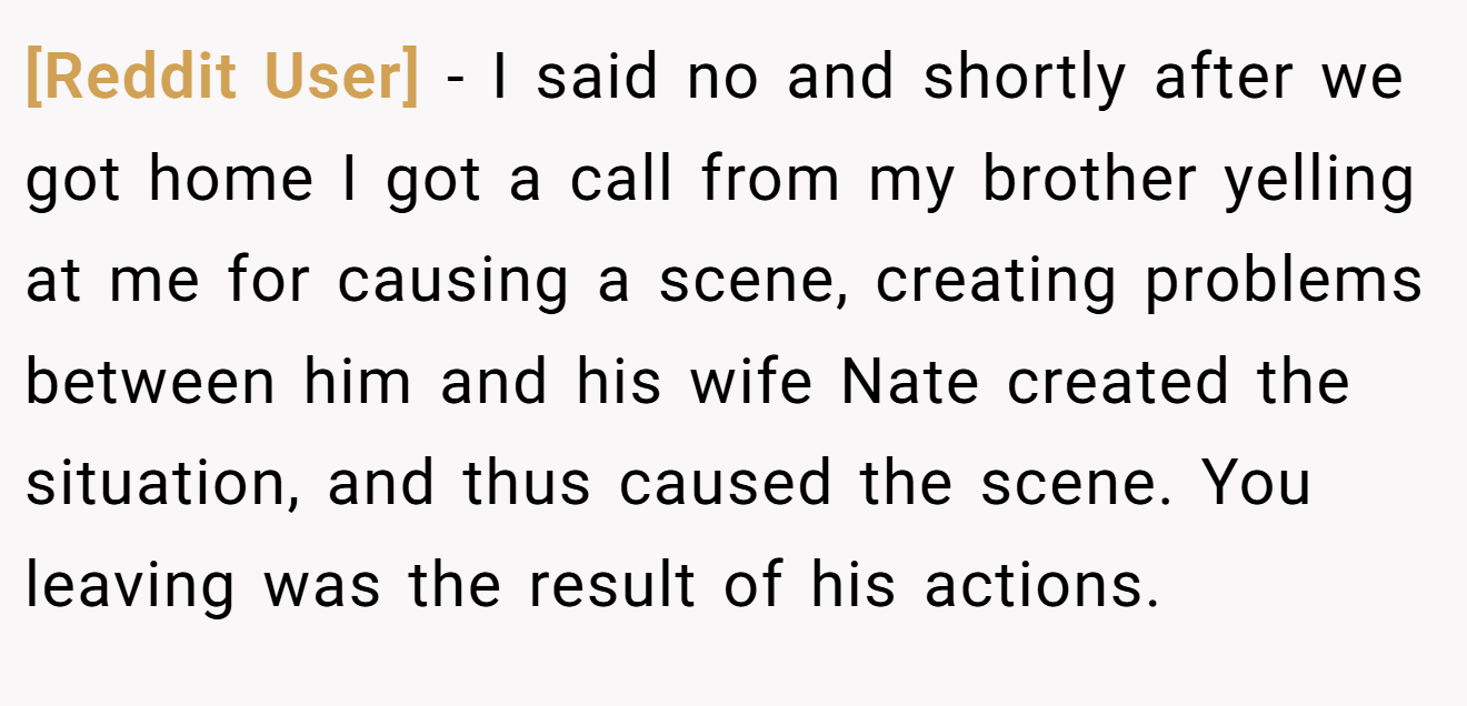 [Reddit User] − I said no and shortly after we got home I got a call from my brother yelling at me for causing a scene, creating problems between him and his wife Nate created the situation, and thus caused the scene. You leaving was the result of his actions.