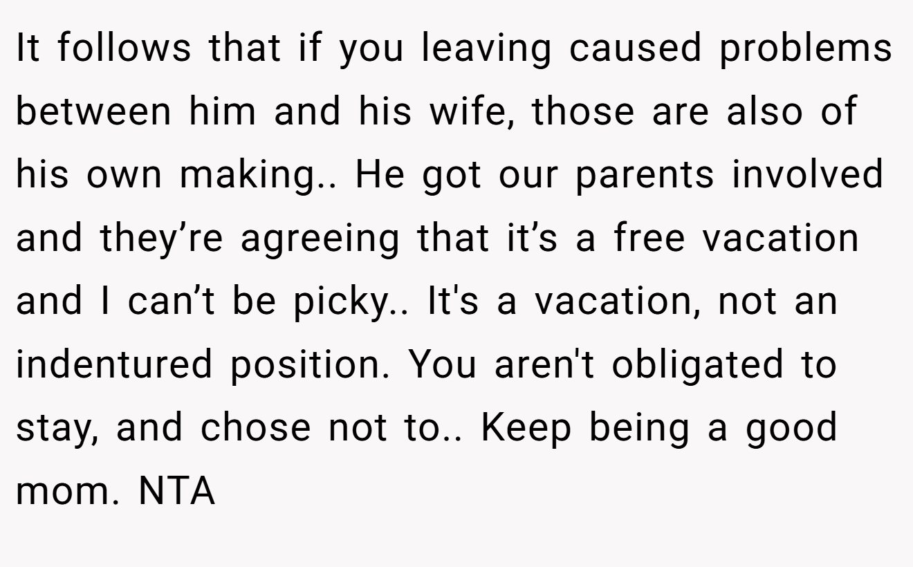 It follows that if you leaving caused problems between him and his wife, those are also of his own making.. He got our parents involved and they’re agreeing that it’s a free vacation and I can’t be picky.. It's a vacation, not an indentured position. You aren't obligated to stay, and chose not to.. Keep being a good mom. NTA