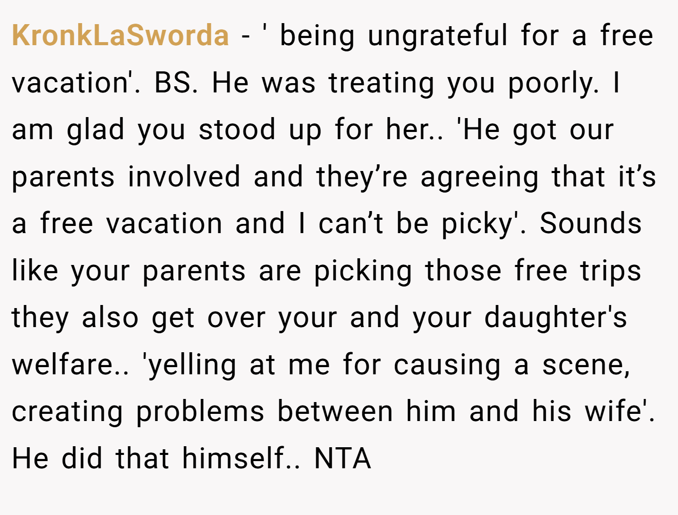 KronkLaSworda − ' being ungrateful for a free vacation'. BS. He was treating you poorly. I am glad you stood up for her.. 'He got our parents involved and they’re agreeing that it’s a free vacation and I can’t be picky'. Sounds like your parents are picking those free trips they also get over your and your daughter's welfare.. 'yelling at me for causing a scene, creating problems between him and his wife'. He did that himself.. NTA