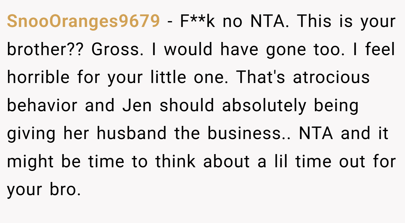 SnooOranges9679 − F**k no NTA. This is your brother?? Gross. I would have gone too. I feel horrible for your little one. That's atrocious behavior and Jen should absolutely being giving her husband the business.. NTA and it might be time to think about a lil time out for your bro.