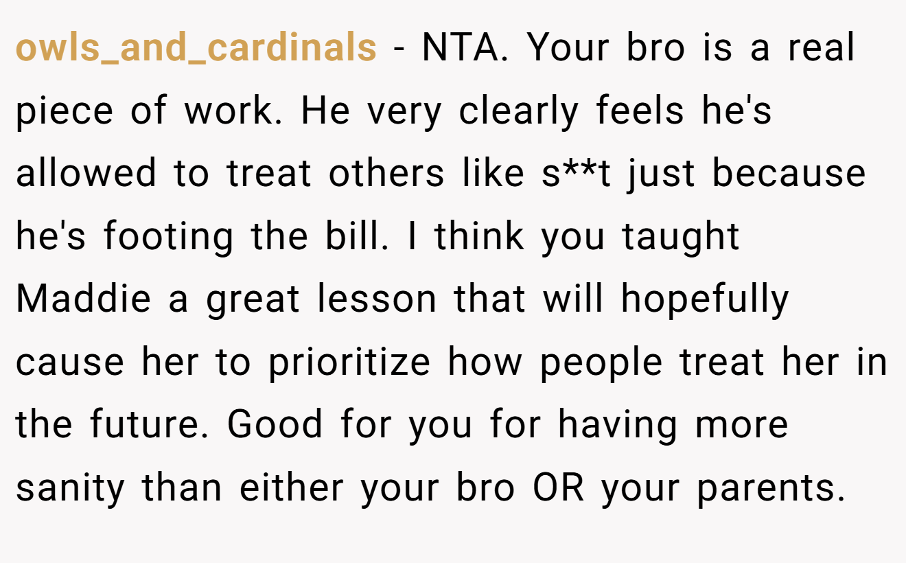 owls_and_cardinals − NTA. Your bro is a real piece of work. He very clearly feels he's allowed to treat others like s**t just because he's footing the bill. I think you taught Maddie a great lesson that will hopefully cause her to prioritize how people treat her in the future. Good for you for having more sanity than either your bro OR your parents.