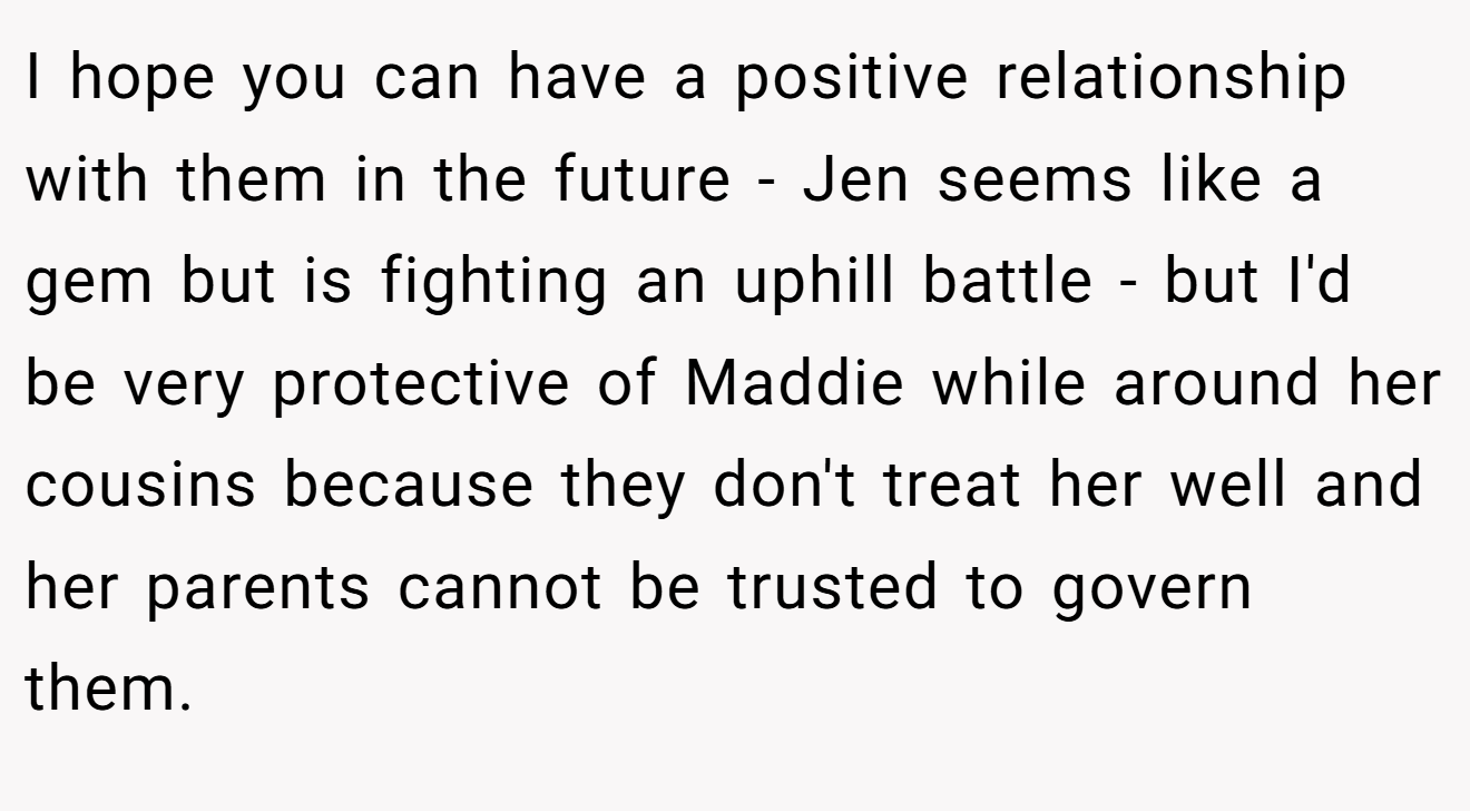 I hope you can have a positive relationship with them in the future - Jen seems like a gem but is fighting an uphill battle - but I'd be very protective of Maddie while around her cousins because they don't treat her well and her parents cannot be trusted to govern them.