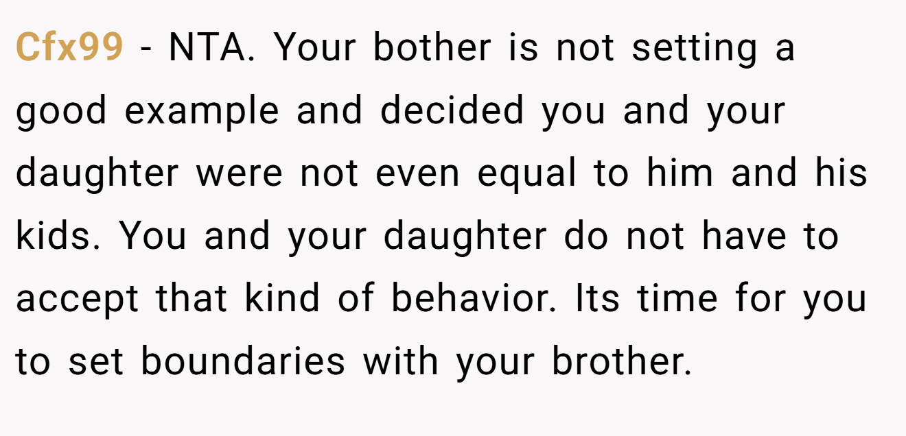 Cfx99 − NTA. Your bother is not setting a good example and decided you and your daughter were not even equal to him and his kids. You and your daughter do not have to accept that kind of behavior. Its time for you to set boundaries with your brother.