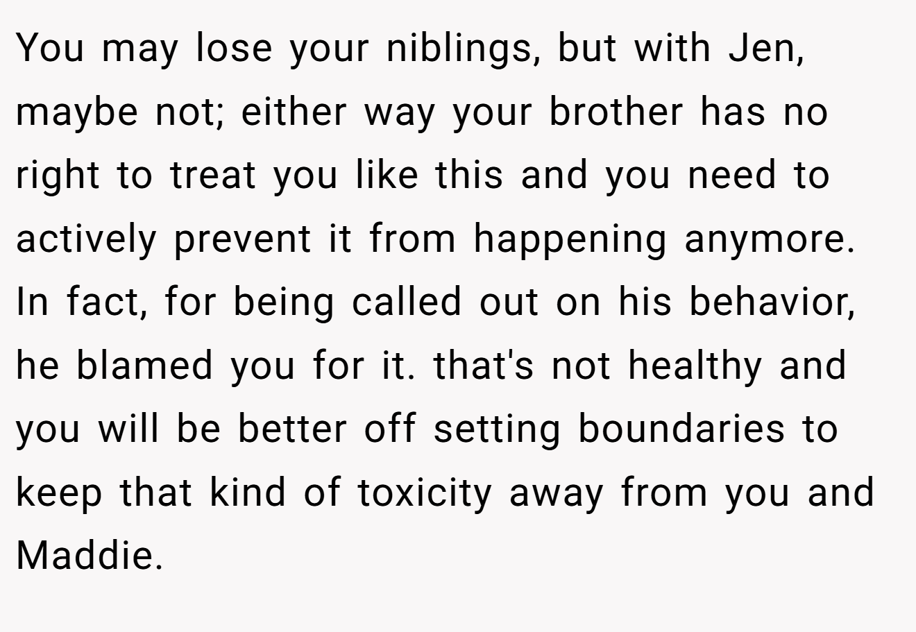 You may lose your niblings, but with Jen, maybe not; either way your brother has no right to treat you like this and you need to actively prevent it from happening anymore. In fact, for being called out on his behavior, he blamed you for it. that's not healthy and you will be better off setting boundaries to keep that kind of toxicity away from you and Maddie.