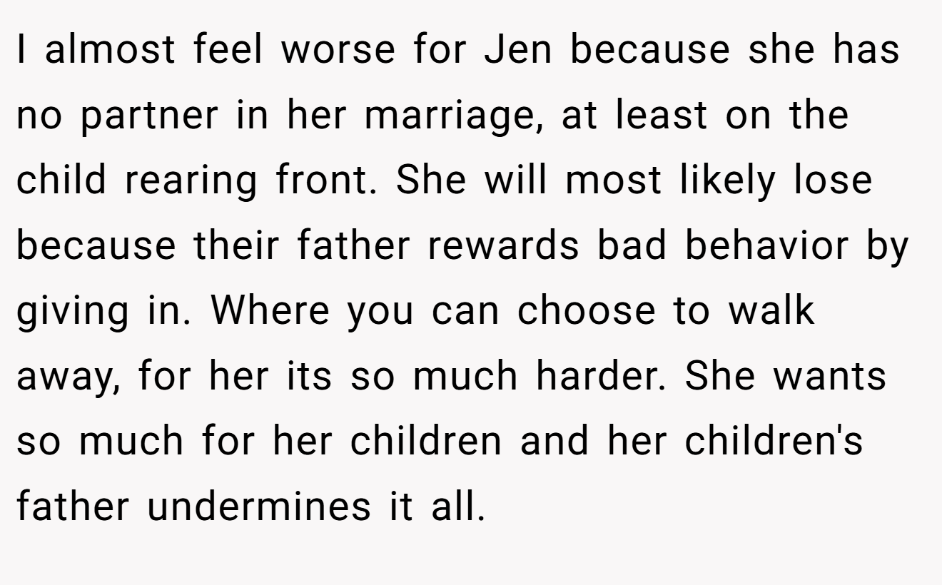 I almost feel worse for Jen because she has no partner in her marriage, at least on the child rearing front. She will most likely lose because their father rewards bad behavior by giving in. Where you can choose to walk away, for her its so much harder. She wants so much for her children and her children's father undermines it all.