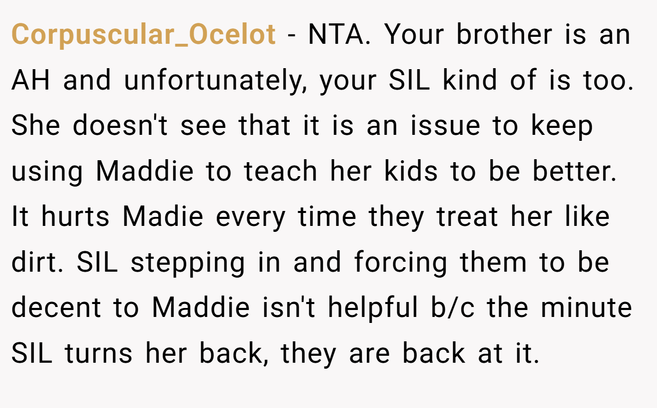 Corpuscular_Ocelot − NTA. Your brother is an AH and unfortunately, your SIL kind of is too. She doesn't see that it is an issue to keep using Maddie to teach her kids to be better. It hurts Madie every time they treat her like dirt. SIL stepping in and forcing them to be decent to Maddie isn't helpful b/c the minute SIL turns her back, they are back at it.
