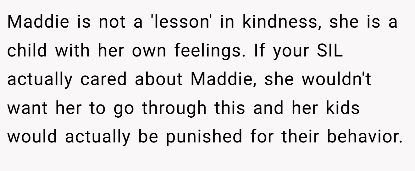 Maddie is not a 'lesson' in kindness, she is a child with her own feelings. If your SIL actually cared about Maddie, she wouldn't want her to go through this and her kids would actually be punished for their behavior.