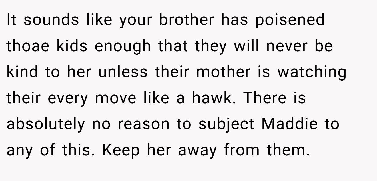 It sounds like your brother has poisened thoae kids enough that they will never be kind to her unless their mother is watching their every move like a hawk. There is absolutely no reason to subject Maddie to any of this. Keep her away from them.