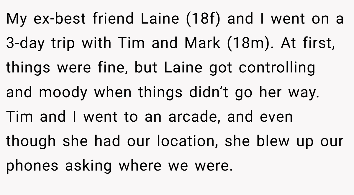 My ex-best friend Laine (18f) and I went on a 3-day trip with Tim and Mark (18m). At first, things were fine, but Laine got controlling and moody when things didn’t go her way. Tim and I went to an arcade, and even though she had our location, she blew up our phones asking where we were.