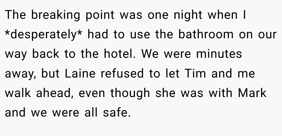 The breaking point was one night when I *desperately* had to use the bathroom on our way back to the hotel. We were minutes away, but Laine refused to let Tim and me walk ahead, even though she was with Mark and we were all safe.