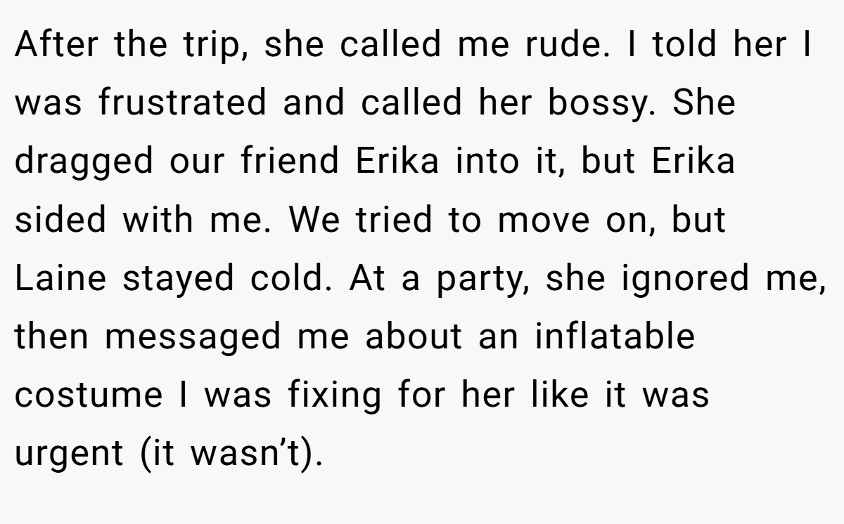 After the trip, she called me rude. I told her I was frustrated and called her bossy. She dragged our friend Erika into it, but Erika sided with me. We tried to move on, but Laine stayed cold. At a party, she ignored me, then messaged me about an inflatable costume I was fixing for her like it was urgent (it wasn’t).