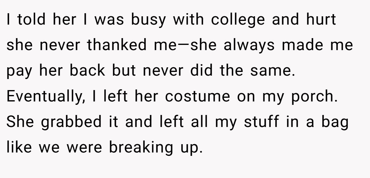 I told her I was busy with college and hurt she never thanked me—she always made me pay her back but never did the same. Eventually, I left her costume on my porch. She grabbed it and left all my stuff in a bag like we were breaking up.