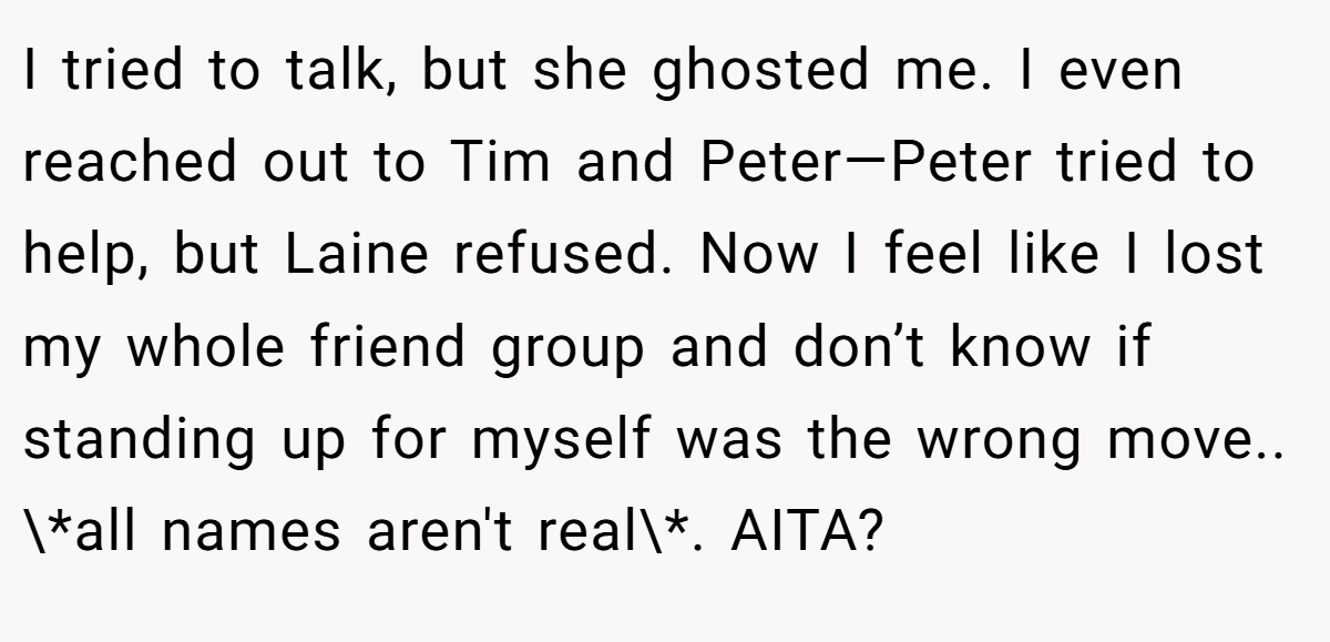 I tried to talk, but she ghosted me. I even reached out to Tim and Peter—Peter tried to help, but Laine refused. Now I feel like I lost my whole friend group and don’t know if standing up for myself was the wrong move.. \*all names aren't real\*. AITA?