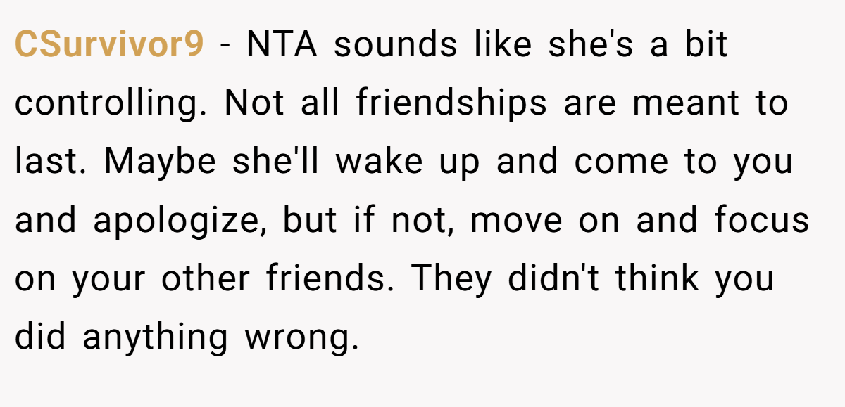 CSurvivor9 − NTA sounds like she's a bit controlling. Not all friendships are meant to last. Maybe she'll wake up and come to you and apologize, but if not, move on and focus on your other friends. They didn't think you did anything wrong.
