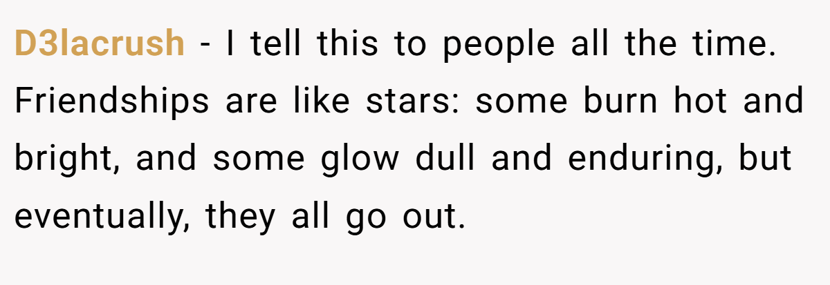 D3lacrush − I tell this to people all the time. Friendships are like stars: some burn hot and bright, and some glow dull and enduring, but eventually, they all go out.