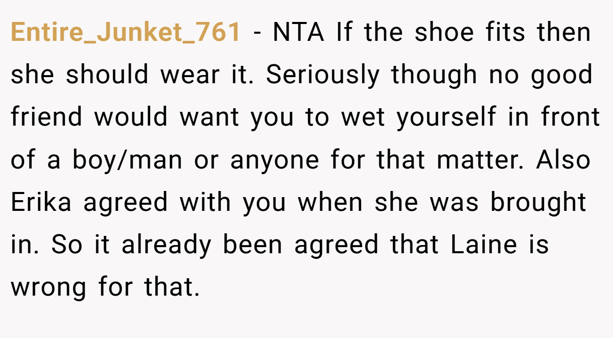 Entire_Junket_761 − NTA If the shoe fits then she should wear it. Seriously though no good friend would want you to wet yourself in front of a boy/man or anyone for that matter. Also Erika agreed with you when she was brought in. So it already been agreed that Laine is wrong for that.