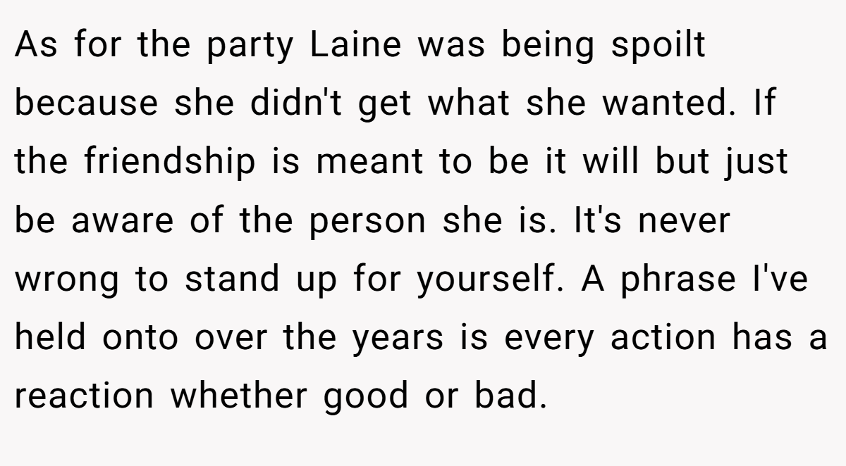 As for the party Laine was being spoilt because she didn't get what she wanted. If the friendship is meant to be it will but just be aware of the person she is. It's never wrong to stand up for yourself. A phrase I've held onto over the years is every action has a reaction whether good or bad.