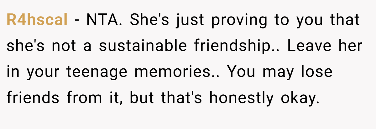 R4hscal − NTA. She's just proving to you that she's not a sustainable friendship.. Leave her in your teenage memories.. You may lose friends from it, but that's honestly okay.