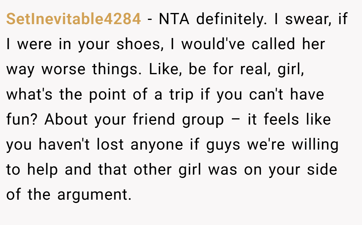 SetInevitable4284 − NTA definitely. I swear, if I were in your shoes, I would've called her way worse things. Like, be for real, girl, what's the point of a trip if you can't have fun? About your friend group – it feels like you haven't lost anyone if guys we're willing to help and that other girl was on your side of the argument.