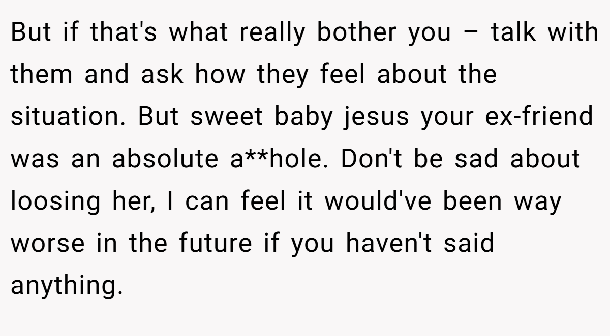 But if that's what really bother you – talk with them and ask how they feel about the situation. But sweet baby jesus your ex-friend was an absolute a**hole. Don't be sad about loosing her, I can feel it would've been way worse in the future if you haven't said anything.