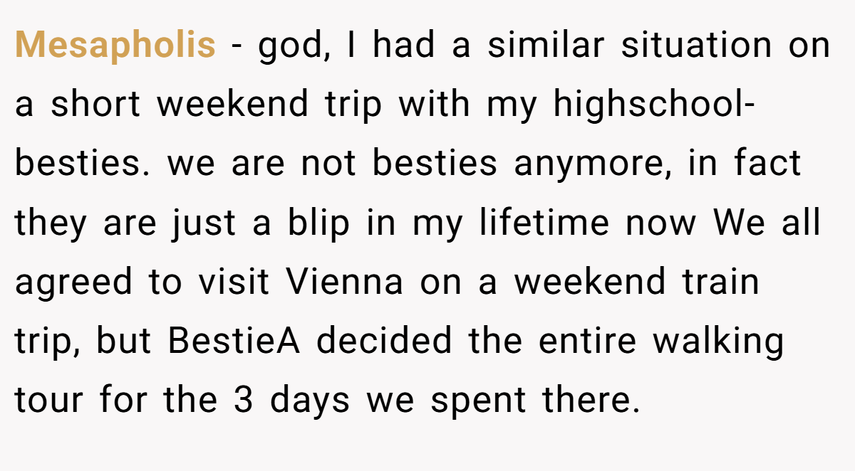 Mesapholis − god, I had a similar situation on a short weekend trip with my highschool-besties. we are not besties anymore, in fact they are just a blip in my lifetime now We all agreed to visit Vienna on a weekend train trip, but BestieA decided the entire walking tour for the 3 days we spent there.