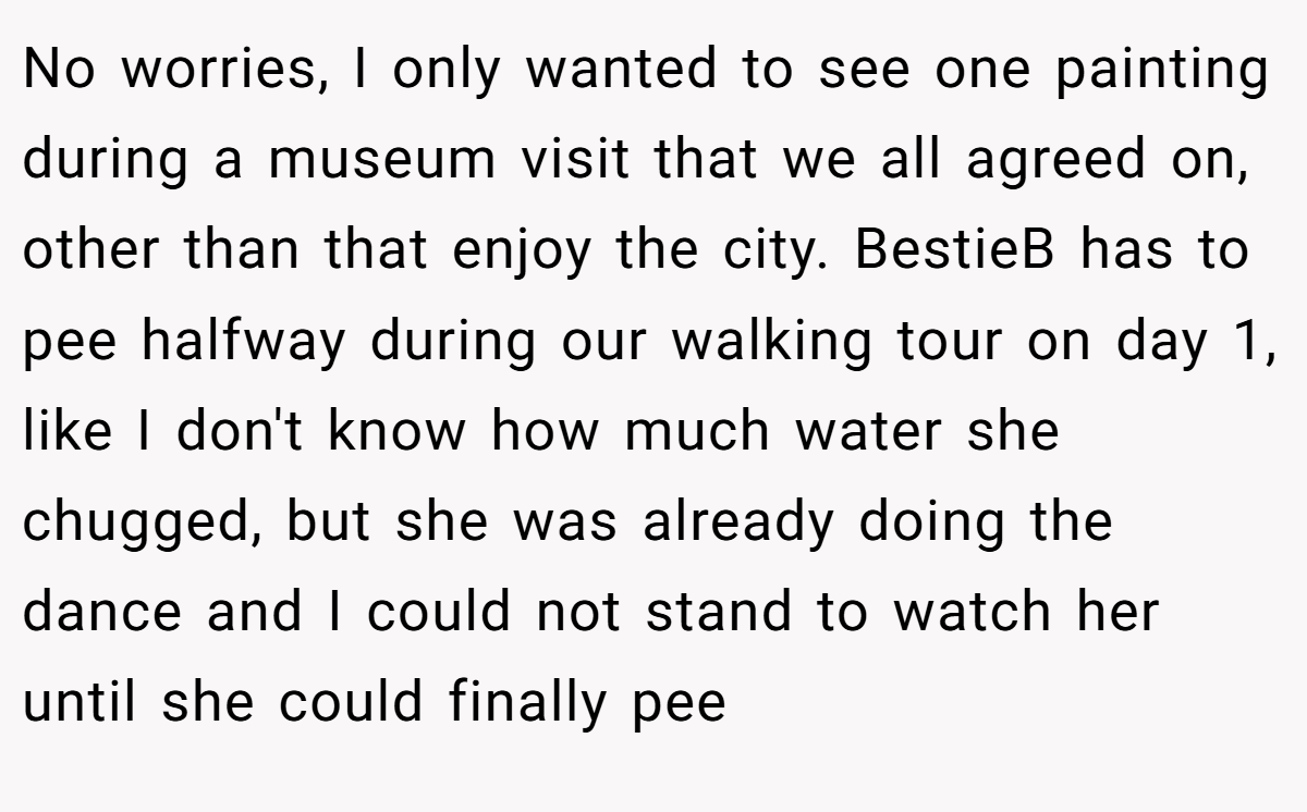 No worries, I only wanted to see one painting during a museum visit that we all agreed on, other than that enjoy the city. BestieB has to pee halfway during our walking tour on day 1, like I don't know how much water she chugged, but she was already doing the dance and I could not stand to watch her until she could finally pee