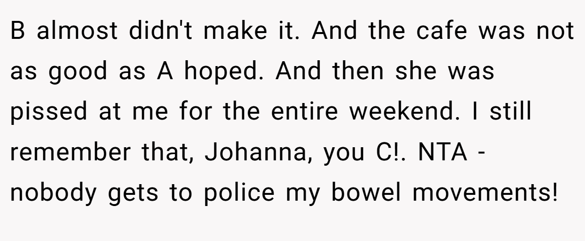 B almost didn't make it. And the cafe was not as good as A hoped. And then she was pissed at me for the entire weekend. I still remember that, Johanna, you C!. NTA - nobody gets to police my bowel movements!