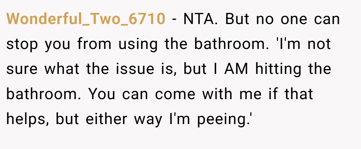 Wonderful_Two_6710 − NTA. But no one can stop you from using the bathroom. 'I'm not sure what the issue is, but I AM hitting the bathroom. You can come with me if that helps, but either way I'm peeing.'