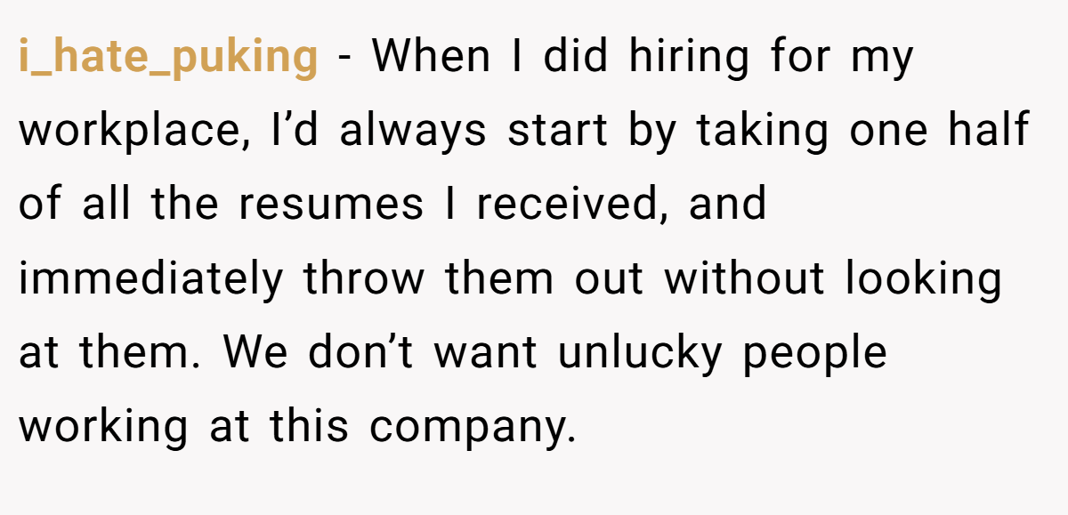 i_hate_puking − When I did hiring for my workplace, I’d always start by taking one half of all the resumes I received, and immediately throw them out without looking at them. We don’t want unlucky people working at this company.