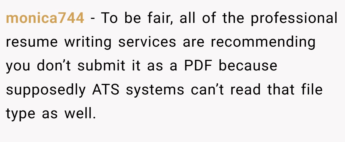 monica744 − To be fair, all of the professional resume writing services are recommending you don’t submit it as a PDF because supposedly ATS systems can’t read that file type as well.