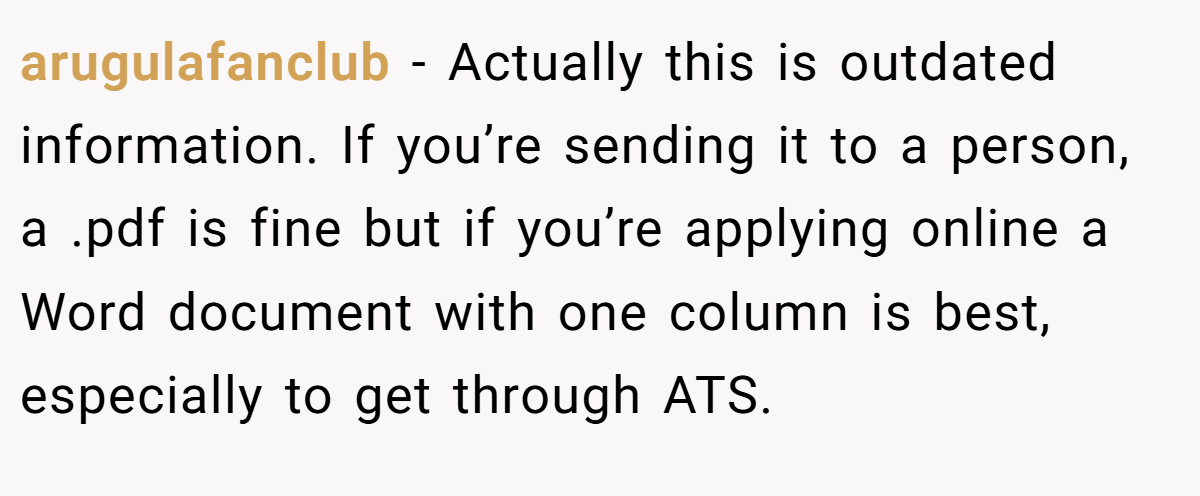arugulafanclub − Actually this is outdated information. If you’re sending it to a person, a .pdf is fine but if you’re applying online a Word document with one column is best, especially to get through ATS.