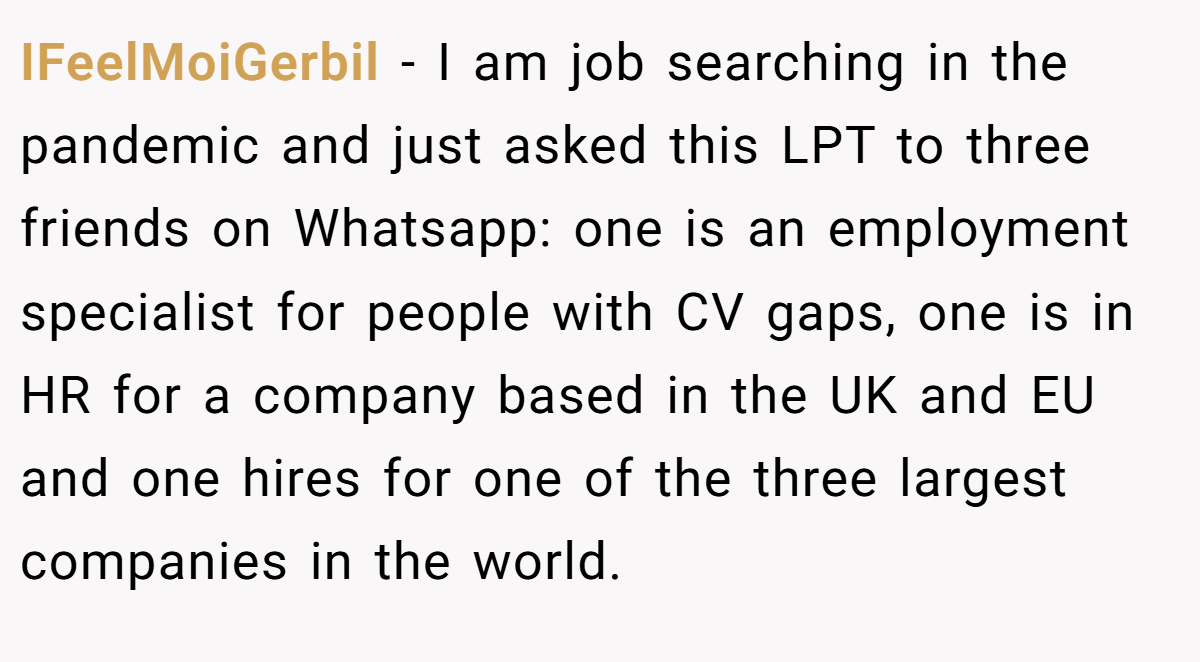 IFeelMoiGerbil − I am job searching in the pandemic and just asked this LPT to three friends on Whatsapp: one is an employment specialist for people with CV gaps, one is in HR for a company based in the UK and EU and one hires for one of the three largest companies in the world.