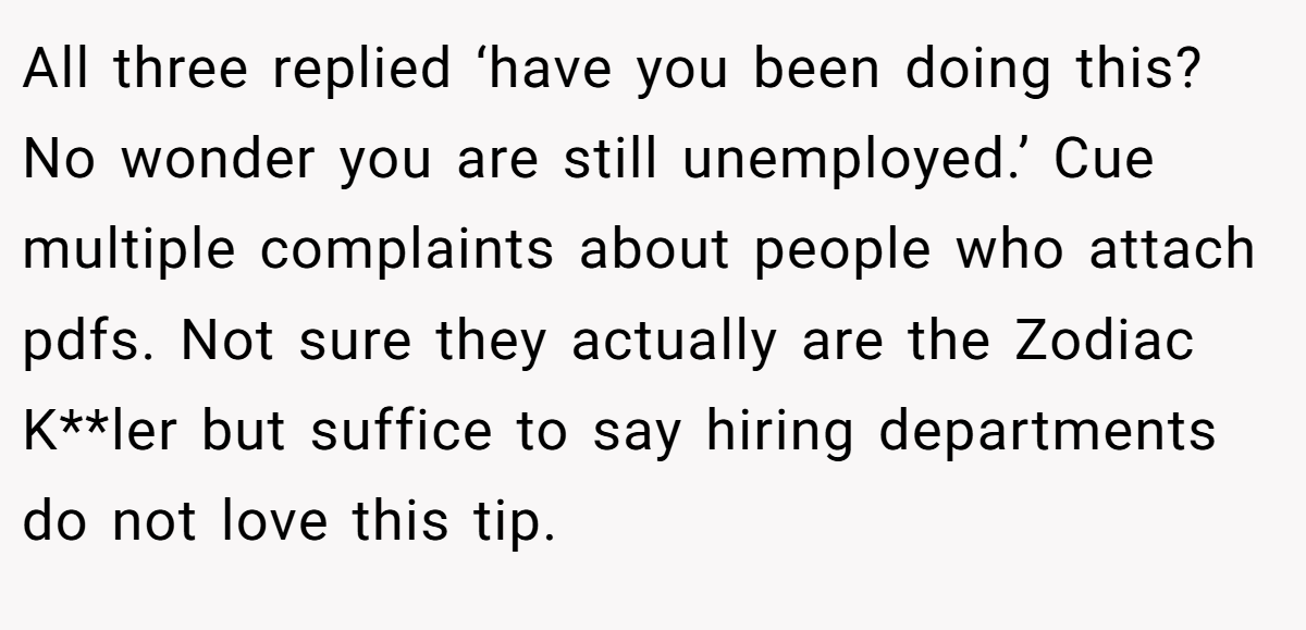 All three replied ‘have you been doing this? No wonder you are still unemployed.’ Cue multiple complaints about people who attach pdfs. Not sure they actually are the Zodiac K**ler but suffice to say hiring departments do not love this tip.