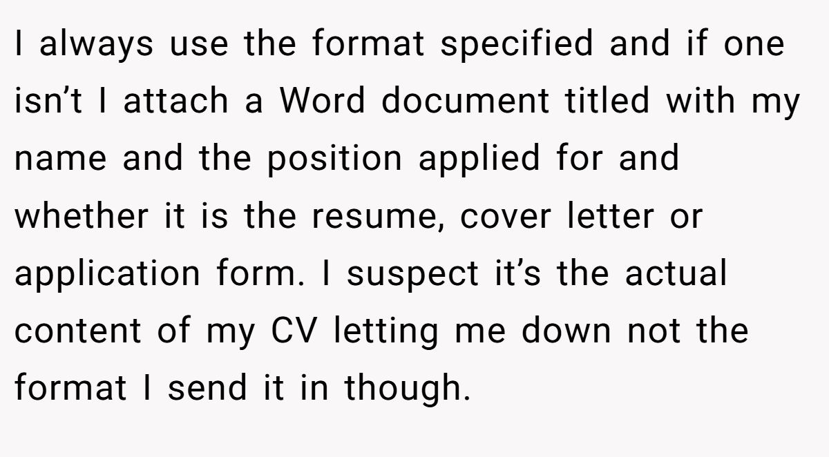 I always use the format specified and if one isn’t I attach a Word document titled with my name and the position applied for and whether it is the resume, cover letter or application form. I suspect it’s the actual content of my CV letting me down not the format I send it in though.
