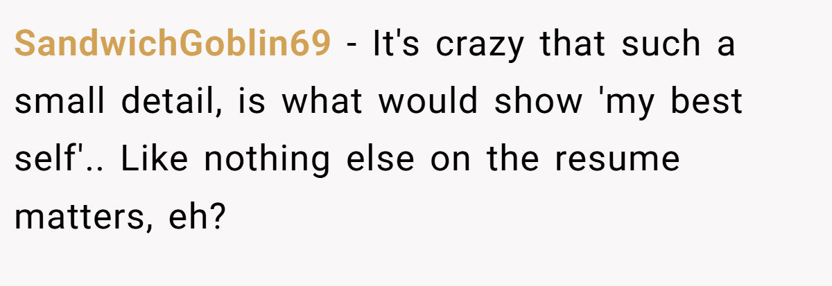 SandwichGoblin69 − It's crazy that such a small detail, is what would show 'my best self'.. Like nothing else on the resume matters, eh?