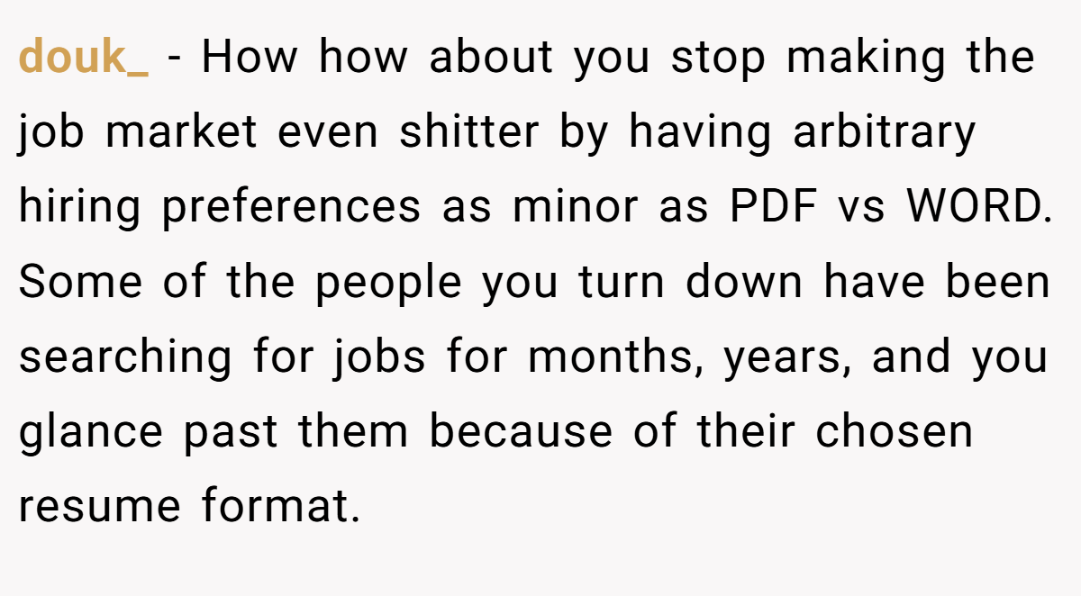 douk_ − How how about you stop making the job market even shitter by having arbitrary hiring preferences as minor as PDF vs WORD. Some of the people you turn down have been searching for jobs for months, years, and you glance past them because of their chosen resume format.