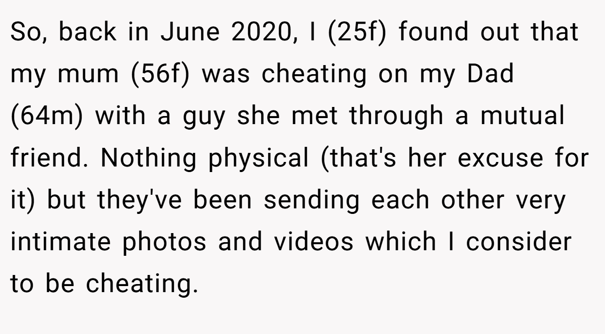 So, back in June 2020, I (25f) found out that my mum (56f) was cheating on my Dad (64m) with a guy she met through a mutual friend. Nothing physical (that's her excuse for it) but they've been sending each other very intimate photos and videos which I consider to be cheating.