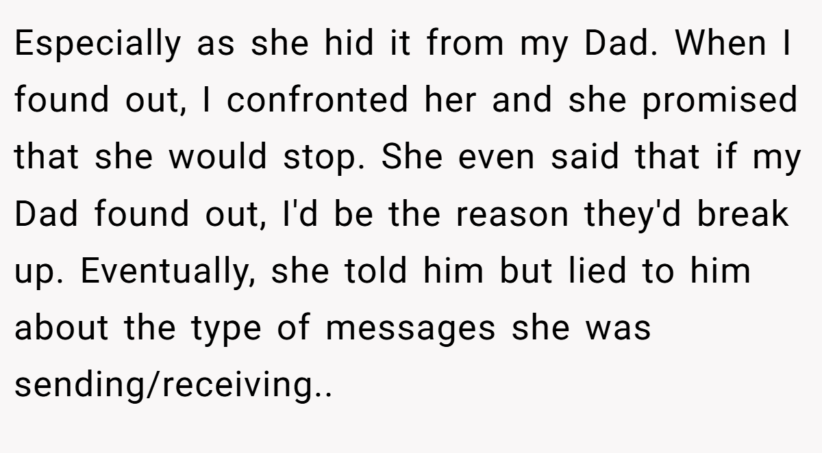 Especially as she hid it from my Dad. When I found out, I confronted her and she promised that she would stop. She even said that if my Dad found out, I'd be the reason they'd break up. Eventually, she told him but lied to him about the type of messages she was sending/receiving.. ​