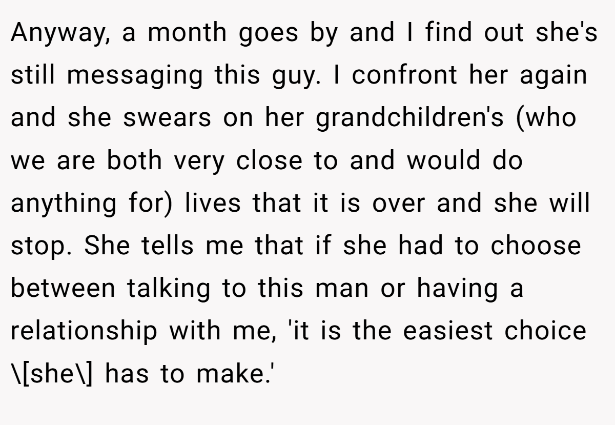 Anyway, a month goes by and I find out she's still messaging this guy. I confront her again and she swears on her grandchildren's (who we are both very close to and would do anything for) lives that it is over and she will stop. She tells me that if she had to choose between talking to this man or having a relationship with me, 'it is the easiest choice \[she\] has to make.'