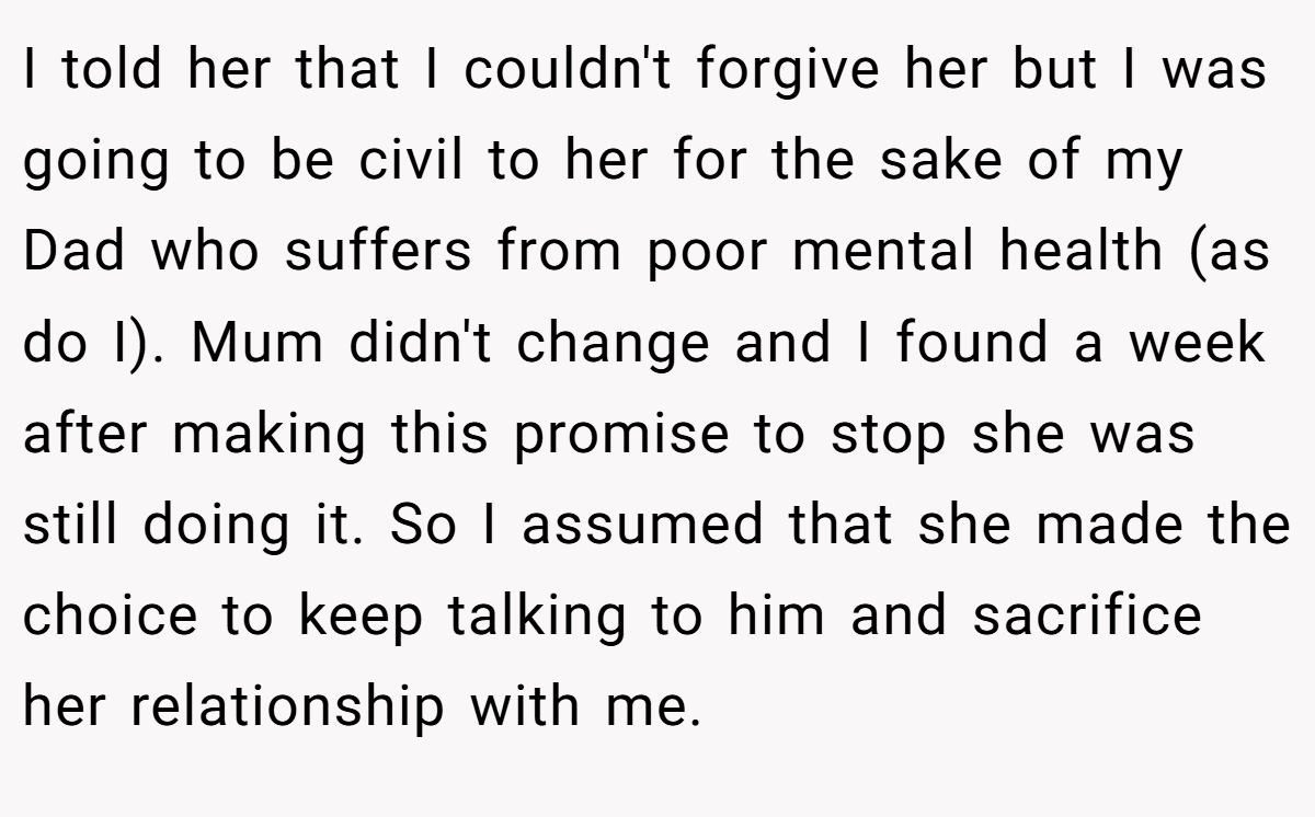I told her that I couldn't forgive her but I was going to be civil to her for the sake of my Dad who suffers from poor mental health (as do I). Mum didn't change and I found a week after making this promise to stop she was still doing it. So I assumed that she made the choice to keep talking to him and sacrifice her relationship with me.