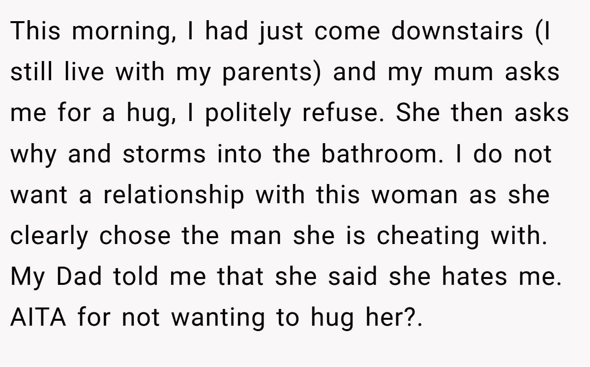 This morning, I had just come downstairs (I still live with my parents) and my mum asks me for a hug, I politely refuse. She then asks why and storms into the bathroom. I do not want a relationship with this woman as she clearly chose the man she is cheating with. My Dad told me that she said she hates me. AITA for not wanting to hug her?. ​