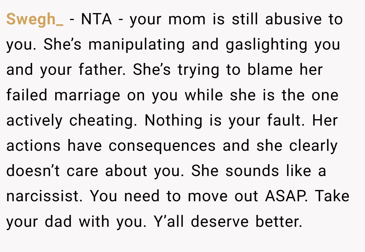 Swegh_ − NTA - your mom is still abusive to you. She’s manipulating and gaslighting you and your father. She’s trying to blame her failed marriage on you while she is the one actively cheating. Nothing is your fault. Her actions have consequences and she clearly doesn’t care about you. She sounds like a narcissist. You need to move out ASAP. Take your dad with you. Y’all deserve better.