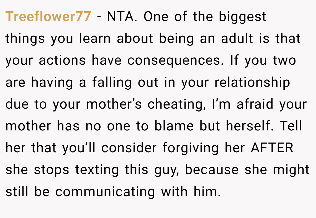 Treeflower77 − NTA. One of the biggest things you learn about being an adult is that your actions have consequences. If you two are having a falling out in your relationship due to your mother’s cheating, I’m afraid your mother has no one to blame but herself. Tell her that you’ll consider forgiving her AFTER she stops texting this guy, because she might still be communicating with him.