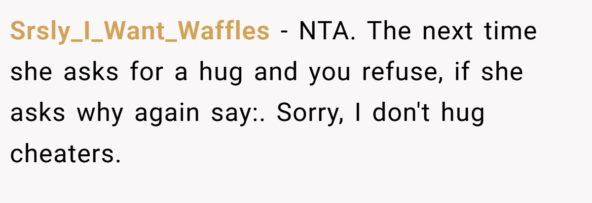 Srsly_I_Want_Waffles − NTA. The next time she asks for a hug and you refuse, if she asks why again say:. Sorry, I don't hug cheaters.