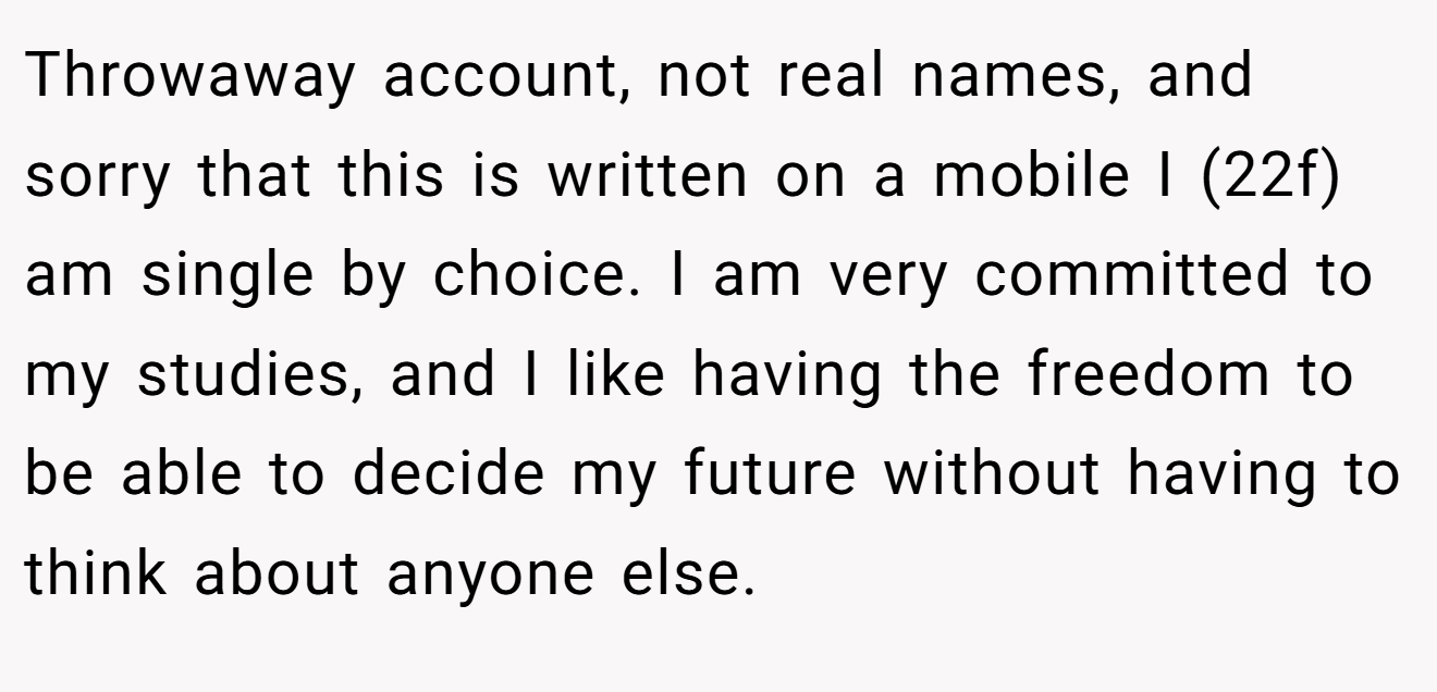 Throwaway account, not real names, and sorry that this is written on a mobile I (22f) am single by choice. I am very committed to my studies, and I like having the freedom to be able to decide my future without having to think about anyone else.
