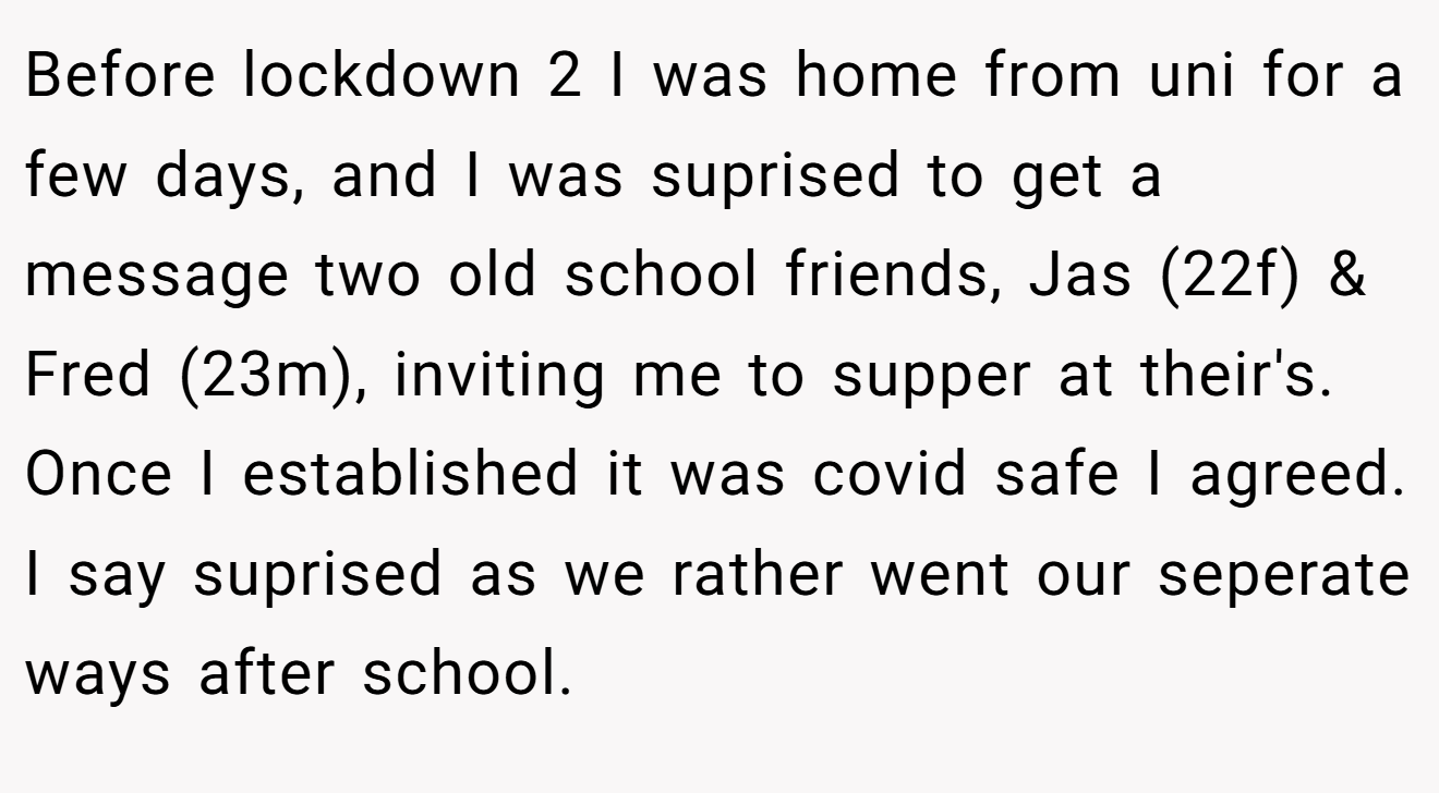 Before lockdown 2 I was home from uni for a few days, and I was suprised to get a message two old school friends, Jas (22f) & Fred (23m), inviting me to supper at their's. Once I established it was covid safe I agreed. I say suprised as we rather went our seperate ways after school.